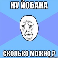 Ну Йобана Сколько можно ?