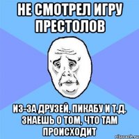 не смотрел Игру престолов из-за друзей, пикабу и т.д. знаешь о том, что там происходит