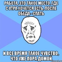 Работа, это такое место, где с утра хочется есть, после обеда - спать И все время такое чувство, что уже пора домой