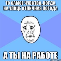 То самое чувство, когда на улице отличная погода А ты на работе