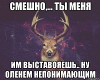 Смешно,... Ты меня Им выставояешь.. Ну оленем непонимающим