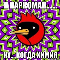 я наркоман....... ну... когда химия