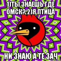 1)ты знаешь где Омск? 2)я птица ни знаю а те зач