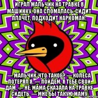 Играл мальчик на травке в машинку. Она сломалась. Сидит плачет. Подходит наркоман: — Мальчик, что такое? — Колеса потерял я. — Пойдем, я тебе свои дам. — Не, мама сказала на травке сидеть. — Мне бы такую маму