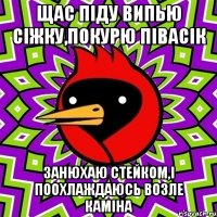 щас піду випью сіжку,покурю півасік занюхаю стейком,і поохлаждаюсь возле каміна