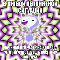 В любой непонятной ситуации начинай отвечать на вопрос: "Что ты чувствуешь по этому поводу?"