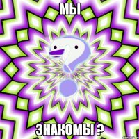 мы ЗНАКОМЫ ?