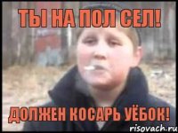 Ты на пол сел! Должен косарь уёбок!