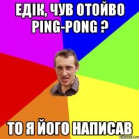 ЕДІК, ЧУВ ОТОЙВО PING-PONG ? ТО Я ЙОГО НАПИСАВ