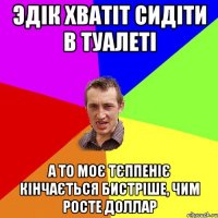 Эдік хватіт сидіти в туалеті а то моє тєппеніє кінчається бистріше, чим росте доллар