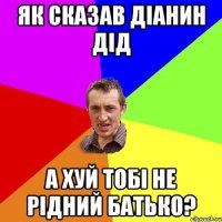 яК СКАЗАВ ДІАНИН ДІД а ХУЙ ТОБІ НЕ РІДНИЙ БАТЬКО?