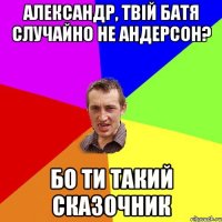 Александр, твій батя случайно не андерсон? Бо ти такий сказочник