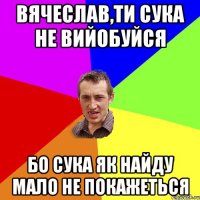 Вячеслав,ти сука не вийобуйся бо сука як найду мало не покажеться