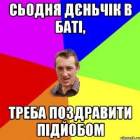 сьодня дєньчік в баті, треба поздравити підйобом