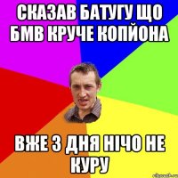 сказав батугу що бмв круче копйона вже 3 дня нічо не куру