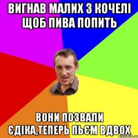 Вигнав малих з кочелі щоб пива попить Вони позвали Єдіка,теперь пьєм вдвох