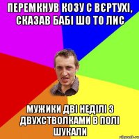 перемкнув козу с вєртухі, сказав бабі шо то лис мужики дві неділі з двухстволками в полі шукали