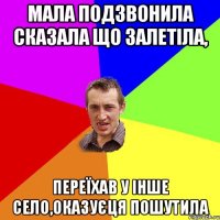 Мала подзвонила сказала що залетіла, Переїхав у інше село,оказуєця пошутила