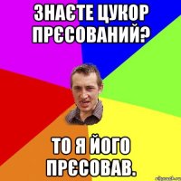 знаєте цукор прєсований? то я його прєсовав.