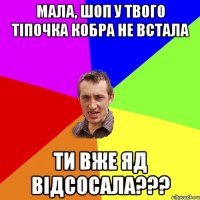 Мала, шоп у Твого тіпочка кобра не встала ТИ ВЖЕ ЯД ВІДСОСАЛА???