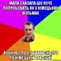 Мала сказала шо хоче попробовать як у німецьких фільмах Йобнув 2 по 0.5 баварскього по німецькій традіциї