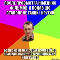 После просмотра Німецких фільмов, я поняв шо Сталоне не такий і крутий Бо не зможе мене уєбати головой об клавідлраіалпруплу4ркпцщну54нрт мтцужц4жд