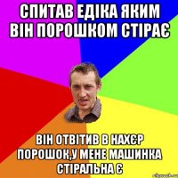 спитав едіка яким він порошком стірає він отвітив в нахєр порошок,у мене машинка стіральна є