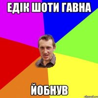 Едік шоти гавна йобнув