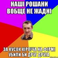 наші рошани вобще не жадні за кусок кірпіча на фірмі убили би друг друга