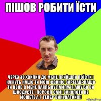 пішов робити їсти через 30 хвилин до мене прийшли поїсти і кажуть нашо ти мою свиню зарізав?нашо ти взяв в мене паяльну лампу?я ажу бо ви шкодуєте і порося самі заколоти не можете а я тепер винуватий!!!!