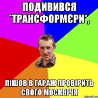 Подивився *Трансформєри*, пішов в гараж провірить свого москвічя