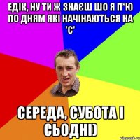 Едік, ну ти ж знаєш шо я п*ю по дням які начінаються на 'С' Середа, Субота і Сьодні)