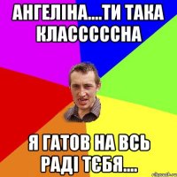 Ангеліна....ти така класссссна я гатов на всь раді тєбя....