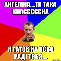 Ангеліна....ти така класссссна я гатов на всьо раді тєбя....