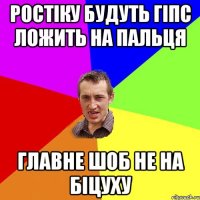 РОСТІКУ БУДУТЬ ГІПС ЛОЖИТЬ НА ПАЛЬЦЯ ГЛАВНЕ ШОБ НЕ НА БІЦУХУ