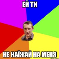 ей ти не наїжай на меня