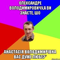 Олександре Володимировичу,а Ви знаєте, шо Анастасія Володимирівна Вас дуже любе?*