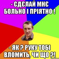 - Сдєлай мнє больно і пріятно ! - Як ? Руку тобі вломить, чи що ?!