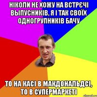 ніколи не хожу на встрєчі выпусників, я і так своїх одногрупників бачу то на касі в макдональдсі, то в супермаркеті