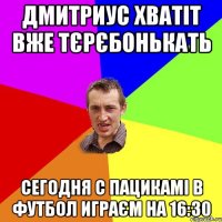 Дмитриус хватіт вже тєрєбонькать сегодня с пацикамі в футбол играєм на 16:30