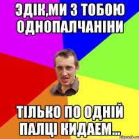 Эдiк,ми з тобою однопалчанiни Тiлько по однiй палцi кидаем...