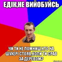 Едік,не вийобуйсь Чи ти не помниш,хто на шухері стояв,коли ти срав за деревом?