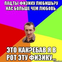 пац,ты физику любишь?у нас больше чем любовь, это как?ебав я в рот эту физику...