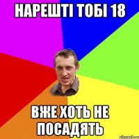 нарешті тобі 18 вже хоть не посадять