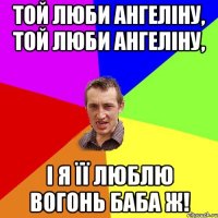 той люби ангеліну, той люби ангеліну, і я її люблю вогонь баба ж!