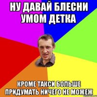 ну давай блесни умом детка Кроме такси больше придумать ничего не можеж