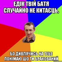 Едік твій батя случайно не китаєць, бо дивлячись на тебе понімаю шо ти бракований