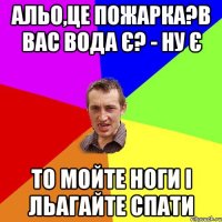 Альо,це пожарка?в вас вода є? - Ну є То мойте ноги і льагайте спати