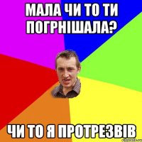 мала чи то ти погрнішала? чи то я протрезвів