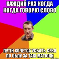 Каждий раз когда когда говорю слово Путін хочетса уєбать себя по єблу за такі матюки